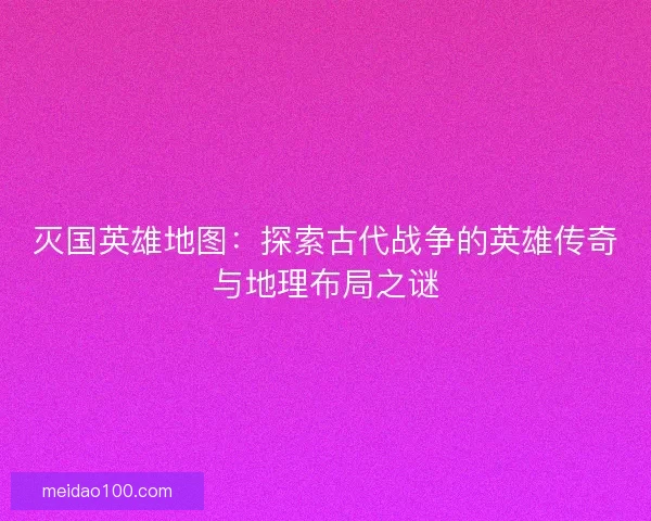 灭国英雄地图：探索古代战争的英雄传奇与地理布局之谜