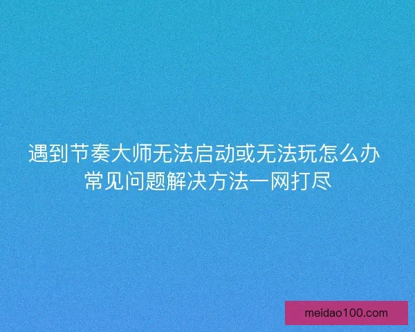 遇到节奏大师无法启动或无法玩怎么办 常见问题解决方法一网打尽