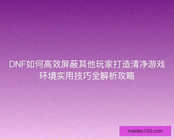 DNF如何高效屏蔽其他玩家打造清净游戏环境实用技巧全解析攻略