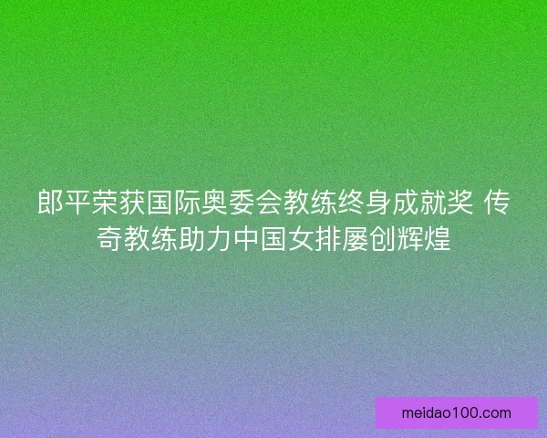 郎平荣获国际奥委会教练终身成就奖 传奇教练助力中国女排屡创辉煌